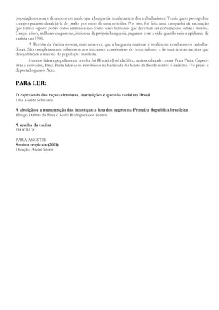 população mostra o desespero e o medo que a burguesia brasileira tem dos trabalhadores. Temia que o povo pobre
e negro pudesse desalojá-la do poder por meio de uma rebelião. Por isso, foi feita uma campanha de vacinação
que tratava o povo pobre como animais e não como seres humanos que deveriam ser convencidos sobre a mesma.
Graças a isso, milhares de pessoas, inclusive da própria burguesia, pagaram com a vida quando veio a epidemia de
varíola em 1908.
A Revolta da Vacina mostra, mais uma vez, que a burguesia nacional é totalmente cruel com os trabalha-
dores. São completamente submissos aos interesses econômicos do imperialismo e às suas teorias racistas que
desqualificam a maioria da população brasileira.
Um dos líderes populares da revolta foi Horácio José da Silva, mais conhecido como Prata Preta. Capoei-
rista e estivador, Prata Preta liderou os revoltosos na barricada do bairro da Saúde contra o exército. Foi preso e
deportado para o Acre.
PARA LER:
O espetáculo das raças: cientistas, instituições e questão racial no Brasil
Lilia Moritz Schwarcz
A abolição e a manutenção das injustiças: a luta dos negros na Primeira República brasileira
Thiago Dantas da Silva e Maíra Rodrigues dos Santos
A revolta da vacina
FIOCRUZ
PARA ASSISTIR
Sonhos tropicais (2001)
Direção: André Sturm
 