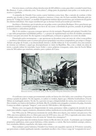 Em nove meses, a reforma urbana derruba cerca de 600 edifícios e casas, para abrir a avenida Central (hoje,
Rio Branco). A ação, conhecida como “bota-abaixo”, obriga parte da população mais pobre a se mudar para os
morros e a periferia.
A campanha de Oswaldo Cruz contra a peste bubônica correu bem. Mas o método de combate à febre
amarela, que invadiu os lares, interditou, despejou e internou à força, não foi bem-sucedida. Batizadas pela im-
prensa de “Código de Torturas”, as medidas desagradaram também alguns positivistas, que reclamavam da quebra
dos direitos individuais. Eles sequer acreditavam que as doenças fossem provocadas por micróbios.
Jacobinos e florianistas, que já articulavam um golpe contra o presidente Rodrigues Alves, perceberam que
poderiam canalizar a insatisfação popular em favor de sua causa: a derrubada do governo, acusado de privilegiar
os fazendeiros e cafeicultores paulistas.
Dia 31 de outubro, o governo consegue aprovar a lei da vacinação. Preparado pelo próprio Oswaldo Cruz
— que tinha pouquíssima sensibilidade política —, o projeto de regulamentação sai cheio de medidas autoritárias.
O texto vaza para um jornal. No dia seguinte à sua publicação, começam as agitações no centro da cidade.
Financiados pelos monarquistas — que apostavam na desordem como um meio de voltar à cena política
—, jacobinos e florianistas usam os jornais para passar à população suas ideias conspiradoras, por artigos e charges.
Armam um golpe de Estado, a ser desencadeado durante o desfile militar de 15 de novembro. Era uma tentativa
de retornar aos militares o papel que desempenharam no início da República. Mas, com a cidade em clima de
terror, a parada militar foi cancelada. Lauro Sodré e outros golpistas conseguem, então, tirar da Escola Militar
cerca de 300 cadetes que marcham, armados, para o palácio do Catete.
Barricada durante a revolta da vacina, no Rio de Janeiro Wikipedia/Wikimedia Commons
O confronto com as tropas governamentais resulta em baixas dos dois lados, sem vencedores. O governo
reforça a guarda do palácio. No dia seguinte, os cadetes se rendem, depois que a Marinha bombardeara a Escola
Militar, na madrugada anterior. No dia 16, o governo revoga a obrigatoriedade da vacina, mas continuam os con-
flitos isolados, nos bairros da Gamboa e da Saúde. Dia 20, a rebelião está esmagada e a tentativa de golpe, frustrada.
Começa na cidade a operação “limpeza”, com cerca de 1000 detidos e 460 deportados.
Mesmo com a revogação da obrigatoriedade da vacina, permanece válida a exigência do atestado de vaci-
nação para trabalho, viagem, casamento, alistamento militar, matrícula em escolas públicas, hospedagem em hotéis.
Em 1904, cerca de 3500 pessoas morreram de varíola. Dois anos depois, esse número caía para nove. Em
1908, uma nova epidemia eleva os óbitos para cerca de 6550 casos, mas, em 1910, é registrada uma única vítima.
A cidade estava enfim reformada e livre do nome de “túmulo dos estrangeiros”.
Cerca de quinze tipos de moléstia faziam vítimas no Rio do início do século. As principais, que já atingiam
proporções epidêmicas, eram a peste bubônica, a febre amarela e a varíola. Mas havia também sarampo, tubercu-
lose, escarlatina, difteria, coqueluche, tifo, lepra, entre outras.
Para combater a peste bubônica, Oswaldo Cruz formou um esquadrão especial, de 50 homens vacinados,
que percorriam a cidade espalhando raticida e mandando recolher o lixo. Criou o cargo de “comprador de ratos”,
 