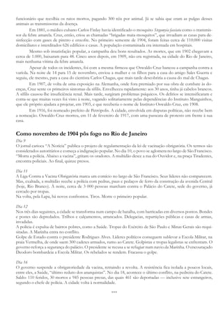 funcionário que recolhia os ratos mortos, pagando 300 réis por animal. Já se sabia que eram as pulgas desses
animais as transmissoras da doença.
Em 1881, o médico cubano Carlos Finlay havia identificado o mosquito Stegomyia fasciata como o transmis-
sor da febre amarela. Cruz, então, criou as chamadas “brigadas mata-mosquitos”, que invadiam as casas para de-
sinfecção com gases de piretro e enxofre. No primeiro semestre de 1904, foram feitas cerca de 110.000 visitas
domiciliares e interditados 626 edifícios e casas. A população contaminada era internada em hospitais.
Mesmo sob insatisfação popular, a campanha deu bons resultados. As mortes, que em 1902 chegavam a
cerca de 1.000, baixaram para 48. Cinco anos depois, em 1909, não era registrada, na cidade do Rio de Janeiro,
mais nenhuma vítima da febre amarela.
Apesar de todos os incidentes, foi com a mesma firmeza que Oswaldo Cruz bancou a campanha contra a
varíola. Na noite de 14 para 15 de novembro, enviou a mulher e os filhos para a casa do amigo Sales Guerra e
seguiu, ele mesmo, para a casa do cientista Carlos Chagas, que mais tarde descobriria a causa do mal de Chagas.
Em 1907, de volta de uma exposição na Alemanha, onde fora premiado por sua obra de combate às do-
enças, Cruz sente os primeiros sintomas da sífilis. Envelheceu rapidamente: aos 30 anos, tinha já cabelos brancos.
A sífilis causou-lhe insuficiência renal. Mais tarde, surgiram problemas psíquicos. Os delírios se intensificaram e
conta-se que muitas vezes foi visto à noite, vagando solitariamente pelas dependências do Instituto Manguinhos,
que ele próprio ajudara a projetar, em 1903, e que receberia o nome de Instituto Oswaldo Cruz, em 1908.
Em 1916, foi nomeado prefeito de Petrópolis. A cidade, envolvida em disputas políticas, não recebe bem
a nomeação. Oswaldo Cruz morreu, em 11 de fevereiro de 1917, com uma passeata de protesto em frente à sua
casa.
Como novembro de 1904 pôs fogo no Rio de Janeiro
Dia 9
O jornal carioca “A Notícia” publica o projeto de regulamentação da lei de vacinação obrigatória. Os termos são
considerados autoritários e começa a indignação popular. No dia 10, o povo se aglomera no largo de São Francisco.
“Morra a polícia. Abaixo a vacina”, gritam os oradores. A multidão desce a rua do Ouvidor e, na praça Tiradentes,
encontra policiais. Ao final, quinze presos.
Dia 11
A Liga Contra a Vacina Obrigatória marca um comício no largo de São Francisco. Seus líderes não comparecem.
Mas, exaltada, a multidão recebe a polícia com pedras, paus e pedaços de ferro da construção da avenida Central
(hoje, Rio Branco). À noite, cerca de 3 000 pessoas marcham contra o Palácio do Catete, sede do governo, já
cercado por tropas.
Na volta, pela Lapa, há novos confrontos. Tiros. Morre o primeiro popular.
Dia 12
Nos três dias seguintes, a cidade se transforma num campo de batalha, com barricadas em diversos pontos. Bondes
e postes são depredados. Trilhos e calçamentos, arrancados. Delegacias, repartições públicas e casas de armas,
invadidas.
A polícia é expulsa de bairros pobres, como a Saúde. Tropas do Exército de São Paulo e Minas Gerais são requi-
sitadas. A Marinha entra no conflito.
Golpe de Estado contra o presidente Rodrigues Alves. Líderes políticos conseguem sublevar a Escola Militar, na
praia Vermelha, de onde saem 300 cadetes armados, rumo ao Catete. Golpistas e tropas legalistas se enfrentam. O
governo reforça a segurança do palácio. O presidente se recusa a se refugiar num navio da Marinha. O encouraçado
Deodoro bombardeia a Escola Militar. Os rebelados se rendem. Fracassa o golpe.
Dia 16
O governo suspende a obrigatoriedade da vacina, retraindo a revolta. A resistência fica isolada a poucos locais,
entre eles, a Saúde, “último reduto dos anarquistas”. No dia 18, acontece o último conflito, na pedreira do Catete.
Saldo: 110 feridos, 30 mortos e 945 pessoas presas, das quais 461 são deportadas — inclusive sete estrangeiros,
segundo o chefe de polícia. A cidade volta à normalidade.
***
 