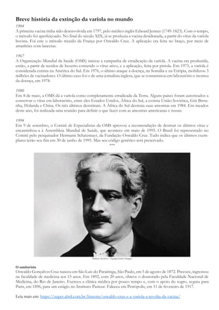 Breve história da extinção da varíola no mundo
1904
A primeira vacina tinha sido desenvolvida em 1797, pelo médico inglês Edward Jenner (1749-1823). Com o tempo,
o método foi aperfeiçoado. No final do século XIX, já se produzia a vacina desidratada, a partir do vírus da varíola
bovina. Foi este o método trazido da França por Oswaldo Cruz. A aplicação era feita no braço, por meio de
arranhões com lancetas.
1967
A Organização Mundial da Saúde (OMS) iniciou a campanha de erradicação da varíola. A vacina era produzida,
então, a partir de tecidos de bezerro contendo o vírus ativo, e a aplicação, feita por pistola. Em 1973, a varíola é
considerada extinta na América do Sul. Em 1976, o último ataque à doença, na Somália e na Etiópia, mobilizou 3
milhões de vacinadores. O último caso foi o de uma jornalista inglesa, que se contaminou em laboratório e morreu
da doença, em 1978.
1980
Em 8 de maio, a OMS dá a varíola como completamente erradicada da Terra. Alguns países foram autorizados a
conservar o vírus em laboratório, entre eles Estados Unidos, África do Sul, a extinta União Soviética, Grã-Breta-
nha, Holanda e China. Os três últimos desistiram. A África do Sul destruiu suas amostras em 1984. Em meados
deste ano, foi realizada uma reunião para definir o que fazer com as amostras americanas e russas.
1994
Em 9 de setembro, o Comitê de Especialistas da OMS aprovou a recomendação de destruir os últimos vírus e
encaminhou-a à Assembleia Mundial de Saúde, que acontece em maio de 1995. O Brasil foi representado no
Comitê pelo pesquisador Hermann Schatzmayr, da Fundação Oswaldo Cruz. Tudo indica que os últimos exem-
plares terão seu fim em 30 de junho de 1995. Mas seu código genético será preservado.
***
Hulton Archive / Equipe/Getty Images
O sanitarista
Oswaldo Gonçalves Cruz nasceu em São Luis do Paraitinga, São Paulo, em 5 de agosto de 1872. Precoce, ingressou
na faculdade de medicina aos 15 anos. Em 1892, com 20 anos, obteve o doutorado pela Faculdade Nacional de
Medicina, do Rio de Janeiro. Exerceu a clínica médica por pouco tempo e, com o apoio do sogro, seguiu para
Paris, em 1896, para um estágio no Instituto Pasteur. Faleceu em Petrópolis, em 11 de fevereiro de 1917.
Leia mais em: https://super.abril.com.br/historia/oswaldo-cruz-e-a-variola-a-revolta-da-vacina/
 
