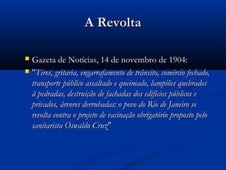 A RevoltaA Revolta
Gazeta de Notícias, 14 de novembro de 1904:Gazeta de Notícias, 14 de novembro de 1904:
""Tiros, gritaria, engarrafamento de trânsito, comércio fechado,Tiros, gritaria, engarrafamento de trânsito, comércio fechado,
transporte público assaltado e queimado, lampiões quebradostransporte público assaltado e queimado, lampiões quebrados
à pedradas, destruição de fachadas dos edifícios públicos eà pedradas, destruição de fachadas dos edifícios públicos e
privados, árvores derrubadas: o povo do Rio de Janeiro seprivados, árvores derrubadas: o povo do Rio de Janeiro se
revolta contra o projeto de vacinação obrigatório proposto pelorevolta contra o projeto de vacinação obrigatório proposto pelo
sanitarista Oswaldo Cruzsanitarista Oswaldo Cruz""