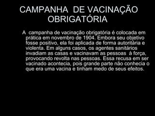 CAMPANHA  DE VACINAÇÃO OBRIGATÓRIA A  campanha de vacinação obrigatória é colocada em prática em novembro de 1904. Embora seu objetivo fosse positivo, ela foi aplicada de forma autoritária e violenta. Em alguns casos, os agentes sanitários invadiam as casas e vacinavam as pessoas  à força, provocando revolta nas pessoas. Essa recusa em ser vacinado acontecia, pois grande parte não conhecia o que era uma vacina e tinham medo de seus efeitos.  