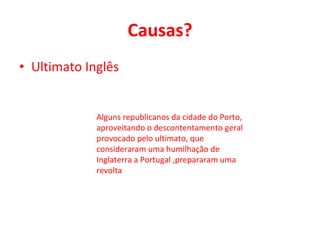 Causas? Ultimato Inglês Alguns republicanos da cidade do Porto, aproveitando o descontentamento geral provocado pelo ultimato, que consideraram uma humilhação de Inglaterra a Portugal ,prepararam uma revolta 