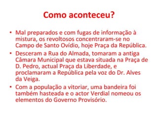 Como aconteceu? Mal preparados e com fugas de informação à mistura, os revoltosos concentraram-se no Campo de Santo Ovídio, hoje Praça da República. Desceram a Rua do Almada, tomaram a antiga Câmara Municipal que estava situada na Praça de D. Pedro, actual Praça da Liberdade, e proclamaram a República pela voz do Dr. Alves da Veiga.  Com a população a vitoriar, uma bandeira foi também hasteada e o actor Verdial nomeou os elementos do Governo Provisório. 