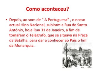 Como aconteceu? Depois, ao som de “ A Portuguesa” , o nosso actual Hino Nacional, subiram a Rua de Santo António, hoje Rua 31 de Janeiro, a fim de tomarem o Telégrafo, que se situava na Praça da Batalha, para dar a conhecer ao País o fim da Monarquia. 