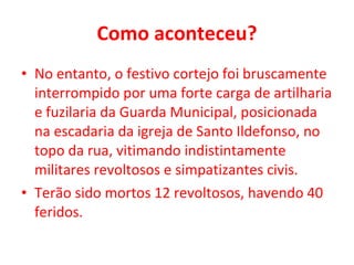 Como aconteceu? No entanto, o festivo cortejo foi bruscamente interrompido por uma forte carga de artilharia e fuzilaria da Guarda Municipal, posicionada na escadaria da igreja de Santo Ildefonso, no topo da rua, vitimando indistintamente militares revoltosos e simpatizantes civis.  Terão sido mortos 12 revoltosos, havendo 40 feridos. 