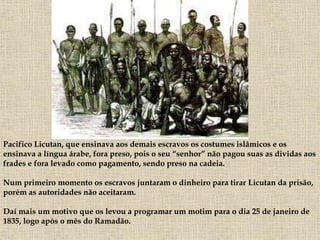 Pacifico Licutan, que ensinava aos demais escravos os costumes islâmicos e os
ensinava a língua árabe, fora preso, pois o seu “senhor” não pagou suas as dividas aos
frades e fora levado como pagamento, sendo preso na cadeia.
Num primeiro momento os escravos juntaram o dinheiro para tirar Licutan da prisão,
porém as autoridades não aceitaram.
Daí mais um motivo que os levou a programar um motim para o dia 25 de janeiro de
1835, logo após o mês do Ramadão.
 