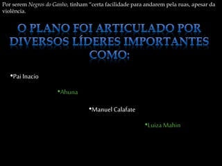 Por serem Negros do Ganho, tinham “certa facilidade para andarem pela ruas, apesar da
violência.
•Pai Inacio
•Ahuna
•Manuel Calafate
•Luiza Mahin
 
