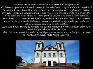 Todo o plano foi escrito em árabe. Eles eram muito organizados.
O plano era aproveitar a festa de Nossa Senhora da Guia, na igreja do Bonfim, no dia 25
de janeiro, fim do Ramadã, e data que conforme a tradição local os africanos ficariam
livres da vigilância dos seus senhores, para reunir uma coluna rebelde na Vitória (BA).
A ideia dos malês era libertar o líder espiritual Licutan e os escravos ainda presos,
render e matar e confiscar todos os bens dos brancos e mulatos, fazer de alguns seus
escravos e fazer a implantação de uma monarquia islâmica por toda a extensão da
Bahia, acabando com a imposição católica.
Aqui vale a pena frisar que os crioulos e pardos nascidos no Brasil também eram tidos
como inimigos pelos rebeldes africanos.
Além dos escravos malês, também participaram (em menor numero), alguns escravos
nagôs e haussás, também da África Ocidental.
 