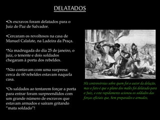 •Os escravos foram delatados para o
Juiz de Paz de Salvador.
•Cercaram os revoltosos na casa de
Manuel Calafate, na Ladeira da Praça.
*Na madrugada do dia 25 de janeiro, o
juiz, o tenente e dois soldados
chegaram à porta dos rebeldes.
*Não contavam com uma surpresa:
cerca de 60 rebeldes estavam naquela
casa.
*Os saldados ao tentarem forçar a porta
para entrar foram surpreendidos com
um grande número de escravos que
estavam armados e saíram gritando
“mata soldado”!
DELATADOS
Há controvérsias sobre quem foi o autor da delação,
mas o fato é que o plano dos malês foi delatado para
o Juiz, e este rapidamente acionou os soldados das
forças oficiais que, bem preparados e armados,
 