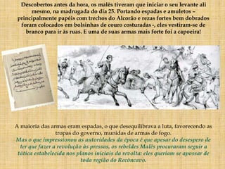 Descobertos antes da hora, os malês tiveram que iniciar o seu levante ali
mesmo, na madrugada do dia 25. Portando espadas e amuletos –
principalmente papéis com trechos do Alcorão e rezas fortes bem dobrados
foram colocados em bolsinhas de couro costuradas -, eles vestiram-se de
branco para ir às ruas. E uma de suas armas mais forte foi a capoeira!
A maioria das armas eram espadas, o que desequilibrava a luta, favorecendo as
tropas do governo, munidas de armas de fogo.
Mas o que impressionou as autoridades da época é que apesar do desespero de
ter que fazer a revolução às pressas, os rebeldes Malês procuraram seguir a
tática estabelecida nos planos iniciais da revolta: eles queriam se apossar de
toda região do Recôncavo.
 