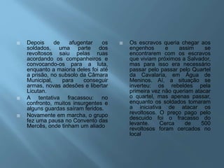  Depois de afugentar os
soldados, uma parte dos
revoltosos saiu pelas ruas
acordando os companheiros e
convocando-os para a luta,
enquanto a maioria deles foi até
a prisão, no subsolo da Câmara
Municipal, para conseguir
armas, novas adesões e libertar
Licutan.
 A tentativa fracassou: no
confronto, muitos insurgentes e
alguns guardas saíram feridos.
 Novamente em marcha, o grupo
fez uma pausa no Convento das
Mercês, onde tinham um aliado
 Os escravos queria chegar aos
engenhos e assim se
encontrarem com os escravos
que viviam próximos a Salvador,
mas para isso era necessário
passar pelo passar pelo Quartel
da Cavalaria, em Água de
Meninos. Aí, a situação se
inverteu: os rebeldes pela
primeira vez não queriam atacar
o quartel, mas apenas passar,
enquanto os soldados tomaram
a iniciativa de atacar os
revoltosos. O preço pago pelo
descuido foi o fracasso do
levante. Cerca de 500
revoltosos foram cercados no
local
 
