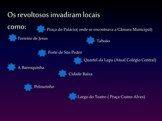 Os revoltososinvadiramlocais
como: Praça do Palácio( onde se encontrava a Câmara Municipal)
Terreiro de Jesus
Pelourinho
Largo do Teatro ( Praça Castro Alves)
Forte de São Pedro
Quartel da Lapa (Atual Colégio Central)
A Barroquinha
Cidade Baixa
Taboão
 