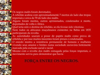 Os negros malês foram derrotados.
A rebelião acabou com aproximadamente 7 mortos do lado das tropas
imperiais e cerca de 70 do lado dos malês.
Alguns foram mortos, outros aprisionados, condenados à morte,
deportados de volta à África.
Qual teria sido o destino da rebelião, se ela tivesse sido vitoriosa.
Nem todos os africanos muçulmanos existentes na Bahia em 1835
participaram da revolta.
As autoridades usaram a posse de papéis malês como prova de
rebeldia e por isso muitos inocentes foram presos e condenados.
O enredo mostra a resistência permanente de homens e mulheres
vivendo seus anseios e limites numa sociedade escravista fortemente
marcada pela exclusão social e racial.
Mesmo com a revolta dos malês esmagada pelas forças imperiais, o
movimento serviu para demonstrar que havia
FORÇA ENTRE OS NEGROS.
 