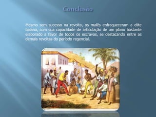 Mesmo sem sucesso na revolta, os malês enfraqueceram a elite
baiana, com sua capacidade de articulação de um plano bastante
elaborado a favor de todos os escravos, se destacando entre as
demais revoltas do período regencial.
 
