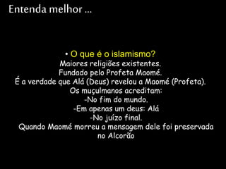 Entenda melhor ...
• O que é o islamismo?
Maiores religiões existentes.
Fundado pelo Profeta Maomé.
É a verdade que Alá (Deus) revelou a Maomé (Profeta).
Os muçulmanos acreditam:
-No fim do mundo.
-Em apenas um deus: Alá
-No juízo final.
Quando Maomé morreu a mensagem dele foi preservada
no Alcorão
 
