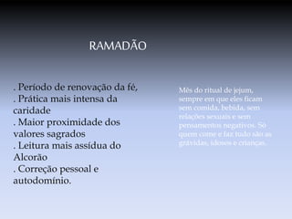 RAMADÃO
. Período de renovação da fé,
. Prática mais intensa da
caridade
. Maior proximidade dos
valores sagrados
. Leitura mais assídua do
Alcorão
. Correção pessoal e
autodomínio.
Mês do ritual de jejum,
sempre em que eles ficam
sem comida, bebida, sem
relações sexuais e sem
pensamentos negativos. Só
quem come e faz tudo são as
grávidas, idosos e crianças.
 