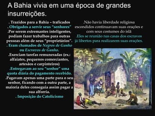 . Trazidos para a Bahia – traficados
. Obrigados a servir seus “senhores”
.Por serem extremantes inteligentes,
podiam fazer trabalhos para outras
pessoas além de seus “proprietários”.
. Eram chamados de Negros de Ganho
ou Escravos de Ganho.
.Exerciam tarefas remuneradas (ex.:
alfaiates, pequenos comerciantes,
artesãos e carpinteiros)
.Entregavam ao seu “senhor” uma
quota diária do pagamento recebido.
.Pagavam apenas uma parte para o seu
senhor, ficando com a outra parte, a
maioria deles conseguia assim pagar a
sua alforria.
. Imposição do Catolicismo
.Não havia liberdade religiosa
escondidos continuavam suas orações e
com seus costumes do islã
.Eles se reunião nas casas dos escravos
já libertos para realizarem suas orações.
A Bahia vivia em uma época de grandes
insurreições.
 