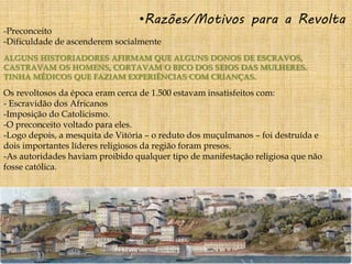 •Razões/Motivos para a Revolta
-Preconceito
-Dificuldade de ascenderem socialmente
ALGUNS HISTORIADORES AFIRMAM QUE ALGUNS DONOS DE ESCRAVOS,
CASTRAVAM OS HOMENS, CORTAVAM O BICO DOS SEIOS DAS MULHERES.
TINHA MÉDICOS QUE FAZIAM EXPERIÊNCIAS COM CRIANÇAS.
Os revoltosos da época eram cerca de 1.500 estavam insatisfeitos com:
- Escravidão dos Africanos
-Imposição do Catolicismo.
-O preconceito voltado para eles.
-Logo depois, a mesquita de Vitória – o reduto dos muçulmanos – foi destruída e
dois importantes líderes religiosos da região foram presos.
-As autoridades haviam proibido qualquer tipo de manifestação religiosa que não
fosse católica.
 
