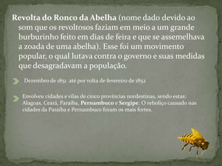 Revolta do Ronco da Abelha (nome dado devido ao
som que os revoltosos faziam em meio a um grande
burburinho feito em dias de feira e que se assemelhava
a zoada de uma abelha). Esse foi um movimento
popular, o qual lutava contra o governo e suas medidas
que desagradavam a população.
Dezembro de 1851 até por volta de fevereiro de 1852
Envolveu cidades e vilas de cinco províncias nordestinas, sendo estas:
Alagoas, Ceará, Paraíba, Pernambuco e Sergipe. O reboliço causado nas
cidades da Paraíba e Pernambuco foram os mais fortes.
 