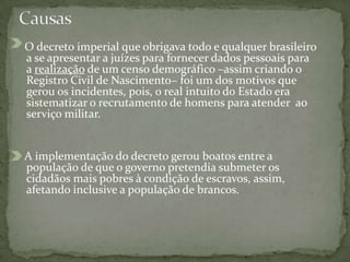 O decreto imperial que obrigava todo e qualquer brasileiro
a se apresentar a juízes para fornecer dados pessoais para
a realização de um censo demográfico –assim criando o
Registro Civil de Nascimento– foi um dos motivos que
gerou os incidentes, pois, o real intuito do Estado era
sistematizar o recrutamento de homens para atender ao
serviço militar.
A implementação do decreto gerou boatos entre a
população de que o governo pretendia submeter os
cidadãos mais pobres à condição de escravos, assim,
afetando inclusive a população de brancos.
 