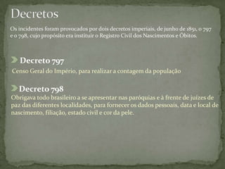 Decreto 797
Censo Geral do Império, para realizar a contagem da população
Os incidentes foram provocados por dois decretos imperiais, de junho de 1851, o 797
e o 798, cujo propósito era instituir o Registro Civil dos Nascimentos e Óbitos.
Decreto 798
Obrigava todo brasileiro a se apresentar nas paróquias e à frente de juízes de
paz das diferentes localidades, para fornecer os dados pessoais, data e local de
nascimento, filiação, estado civil e cor da pele.
 