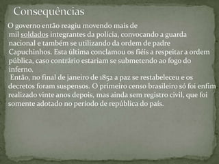 O governo então reagiu movendo mais de
mil soldados integrantes da polícia, convocando a guarda
nacional e também se utilizando da ordem de padre
Capuchinhos. Esta última conclamou os fiéis a respeitar a ordem
pública, caso contrário estariam se submetendo ao fogo do
inferno.
Então, no final de janeiro de 1852 a paz se restabeleceu e os
decretos foram suspensos. O primeiro censo brasileiro só foi enfim
realizado vinte anos depois, mas ainda sem registro civil, que foi
somente adotado no período de república do país.
 