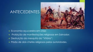 ANTECEDENTES 
 Economia açucareira em crise; 
 Proibição de manifestações religiosas em Salvador; 
 Destruição da mesquita da “Vitória”; 
 Prisão de dois chefes religiosos pelas autoridades. 
 