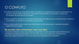 O CONFLITO 
 O plano era tomar as ruas de Salvador. Invadiriam os engenhos de açúcar e libertariam os 
escravos. Arrecadaram dinheiro e compraram armas para os combates. O plano do 
movimento foi todo escrito em árabe. 
 Denunciaram a revolta e na noite de 24 de janeiro de 1835 houve confrontos entre a polícia e 
os revoltosos. A revolta foi controlada com rapidez. 
 As condenações foram a pena de morte para os principais líderes, trabalhos forçados, 
fuzilamentos e açoites. 
De acordo com o historiador João José Reis: 
“durante o levante, seus seguidores ocuparam as ruas usando roupas islâmicas e 
amuletos contendo passagens do Alcorão, sob cuja proteção acreditavam 
estar de corpo fechado contra as balas e as espadas dos soldados”. 
 