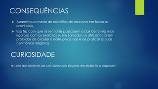 CONSEQUÊNCIAS 
 Aumentou o medo de rebeliões de escravos em todas as 
províncias. 
 Isso fez com que os senhores passassem a agir de forma mais 
rigorosa com os escravos e, em Salvador, os africanos foram 
proibidos de circular à noite pelas ruas e de praticar as suas 
cerimônias religiosas. 
CURIOSIDADE 
 Uma das técnicas de luta usadas na Revolta dos Malês foi a capoeira. 
