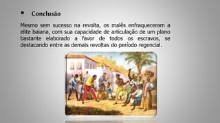  Conclusão 
Mesmo sem sucesso na revolta, os malês enfraqueceram a 
elite baiana, com sua capacidade de articulação de um plano 
bastante elaborado a favor de todos os escravos, se 
destacando entre as demais revoltas do período regencial. 
 