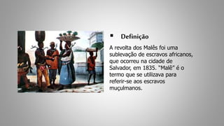  Definição 
A revolta dos Malês foi uma 
sublevação de escravos africanos, 
que ocorreu na cidade de 
Salvador, em 1835. “Malê” é o 
termo que se utilizava para 
referir-se aos escravos 
muçulmanos. 
 