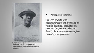  Participantes da Revolta 
Foi uma revolta feita 
exclusivamente por africanos de 
religião islâmica, excluindo os 
crioulos (negros nascidos no 
Brasil). Suas etnias eram nagô e 
haussá, principalmente. 
Africano nagô, que pode ser 
identificado pelas marcas étnicas 
no rosto. 
 