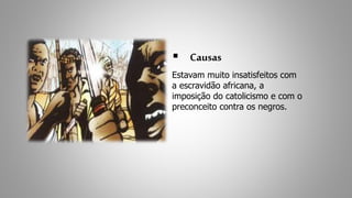  Causas 
Estavam muito insatisfeitos com 
a escravidão africana, a 
imposição do catolicismo e com o 
preconceito contra os negros. 
 