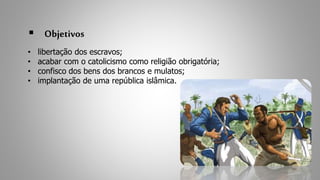  Objetivos 
• libertação dos escravos; 
• acabar com o catolicismo como religião obrigatória; 
• confisco dos bens dos brancos e mulatos; 
• implantação de uma república islâmica. 
 