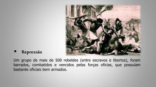  Repressão 
Um grupo de mais de 500 rebeldes (entre escravos e libertos), foram 
barrados, combatidos e vencidos pelas forças oficias, que possuíam 
bastante oficiais bem armados. 
 
