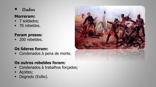  Dados 
Morreram: 
 7 soldados; 
 70 rebeldes. 
Foram presos: 
 200 rebeldes. 
Os líderes foram: 
 Condenados à pena de morte. 
Os outros rebeldes foram: 
 Condenados à trabalhos forçados; 
 Açoites; 
 Degredo (Exílio). 
 