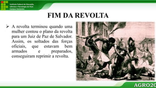 Instituto Federal de Educação,
ciências e Tecnologia do Pará
Campus Santarém
FIM DA REVOLTA
 A revolta terminou quando uma
mulher contou o plano da revolta
para um Juiz de Paz de Salvador.
Assim, os soltados das forças
oficiais, que estavam bem
armados e preparados,
conseguiram reprimir a revolta.
14
 