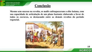 Instituto Federal de Educação,
ciências e Tecnologia do Pará
Campus Santarém
Conclusão
Mesmo sem sucesso na revolta, os malês enfraqueceram a elite baiana, com
sua capacidade de articulação de um plano bastante elaborado a favor de
todos os escravos, se destacando entre as demais revoltas do período
regencial.
15
 