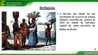 Instituto Federal de Educação,
ciências e Tecnologia do Pará
Campus Santarém
A Revolta dos Malês foi um
movimento de escravos de origem
islâmica, ocorrida em janeiro de
1835 na cidade de Salvador,
capital da então província da
Bahia, no Brasil.
Definição
3
 