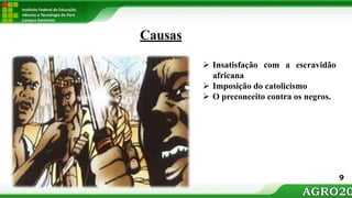 Instituto Federal de Educação,
ciências e Tecnologia do Pará
Campus Santarém
 Insatisfação com a escravidão
africana
 Imposição do catolicismo
 O preconceito contra os negros.
Causas
9
 