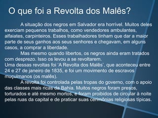 O que foi a Revolta dos Malês?
        A situação dos negros em Salvador era horrível. Muitos deles
exerciam pequenos trabalhos, como vendedores ambulantes,
alfaiates, carpinteiros. Esses trabalhadores tinham que dar a maior
parte de seus ganhos aos seus senhores e chegavam, em alguns
casos, a comprar a liberdade.
        Mas mesmo quando libertos, os negros ainda eram tratados
com desprezo. Isso os levou a se revoltarem.
Uma dessas revoltas foi ‘A Revolta dos Malês’, que aconteceu entre
24 e 27 de janeiro de 1835, e foi um movimento de escravos
muçulmanos (os malês).
        A revolta foi controlada pelas tropas do governo, com o apoio
das classes mais ricas da Bahia. Muitos negros foram presos,
torturados e até mesmo mortos, e foram proibidos de circular à noite
pelas ruas da capital e de praticar suas cerimônias religiosas típicas.
 