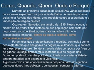 Como, Quando, Quem, Onde e Porquê...
        Durante as primeiras décadas do século XIX várias rebeliões
de escravos explodiram na província da Bahia. A mais importante
delas foi a Revolta dos Malês, uma rebelião contra a escravidão e a
imposição da religião católica.
        Ocorreu em Salvador, em janeiro de 1835. Nessa época, a
cidade de Salvador tinha metade de sua população composta por
negros escravos ou libertos, das mais variadas culturas e
procedências africanas, dentre as quais a islâmica, como
os haussas e os nagôs.
        Foram eles que protagonizaram a rebelião, conhecida como
dos malê (termo que designava os negros muçulmanos, que sabiam
ler e escrever o árabe). Sendo a maioria deles composta por "negros
de ganho", ou seja, tinham mais liberdade que os negros das
fazendas, podendo circular por toda a cidade com certa facilidade,
embora tratados com desprezo e violência.
Alguns escravos que economizavam a pequena parte dos ganhos
que seus donos lhes deixavam, conseguiam comprar a alforria.
 