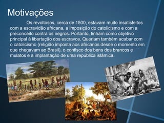 Motivações
         Os revoltosos, cerca de 1500, estavam muito insatisfeitos
com a escravidão africana, a imposição do catolicismo e com a
preconceito contra os negros. Portanto, tinham como objetivo
principal à libertação dos escravos. Queriam também acabar com
o catolicismo (religião imposta aos africanos desde o momento em
que chegavam ao Brasil), o confisco dos bens dos brancos e
mulatos e a implantação de uma república islâmica.
 