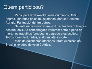 Quem participou?
        Participaram da revolta, mais ou menos, 1500
negros, liderados pelos muçulmanos Manuel Calafate,
Aprígio, Pai Inácio, dentre outros.
        Setenta negros morreram, e duzentos foram levados
aos tribunais. As condenações variaram entre a pena de
morte, os trabalhos forçados, o degredo e os açoites.
Todos foram torturados, e alguns até a morte.
        Mais de quinhentos africanos foram expulsos do
Brasil e levados de volta à África.
 