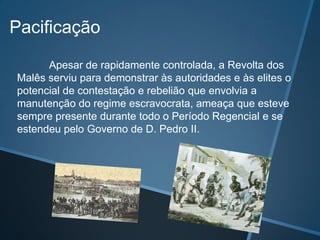 Pacificação
      Apesar de rapidamente controlada, a Revolta dos
Malês serviu para demonstrar às autoridades e às elites o
potencial de contestação e rebelião que envolvia a
manutenção do regime escravocrata, ameaça que esteve
sempre presente durante todo o Período Regencial e se
estendeu pelo Governo de D. Pedro II.
 