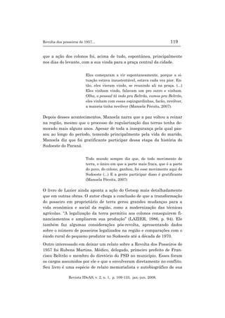 Revolta dos posseiros de 1957... 119
Revista IDeAS, v. 2, n. 1, p. 109-133, jan.-jun. 2008.
que a ação dos colonos foi, acima de tudo, espontânea, principalmente
nos dias do levante, com a sua vinda para a praça central da cidade.
Eles começaram a vir espontaneamente, porque a si-
tuação estava insustentável, estava cada vez pior. En-
tão, eles vieram vindo, se reunindo ali na praça. (...)
Eles vinham vindo, falavam um pro outro e vinham.
Olha, o pessoal tá indo pra Beltrão, vamos pra Beltrão,
eles vinham com essas espingardinhas, facão, revólver,
a maioria tinha revólver (Manoela Pécoits, 2007).
Depois desses acontecimentos, Manoela narra que a paz voltou a reinar
na região, mesmo que o processo de regularização das terras tenha de-
morado mais alguns anos. Apesar de toda a insegurança pela qual pas-
sou ao longo do período, temendo principalmente pela vida do marido,
Manoela diz que foi gratificante participar dessa etapa da história do
Sudoeste do Paraná.
Todo mundo sempre diz que, de todo movimento de
terra, o único em que a parte mais fraca, que é a parte
do povo, do colono, ganhou, foi esse movimento aqui do
Sudoeste (...) E a gente participar disso é gratificante
(Manoela Pécoits, 2007)
O livro de Lazier ainda aponta a ação do Getsop mais detalhadamente
que em outras obras. O autor chega a conclusão de que a transformação
do posseiro em proprietário de terra gerou grandes mudanças para a
vida econômica e social da região, como a modernização das técnicas
agrícolas. “A legalização da terra permitiu aos colonos conseguirem fi-
nanciamentos e ampliarem sua produção” (LAZIER, 1986, p. 94). Ele
também faz algumas considerações pós-revolta, apresentando dados
sobre o número de posseiros legalizados na região e comparações com o
êxodo rural do pequeno produtor no Sudoeste até a década de 1970.
Outro interessado em deixar um relato sobre a Revolta dos Posseiros de
1957 foi Rubens Martins. Médico, delegado, primeiro prefeito de Fran-
cisco Beltrão e membro do diretório do PSD no município. Esses foram
os cargos assumidos por ele e que o envolveram diretamente no conflito.
Seu livro é uma espécie de relato memorialista e autobiográfico de sua
 