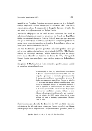 Revolta dos posseiros de 1957... 120
Revista IDeAS, v. 2, n. 1, p. 109-133, jan.-jun. 2008.
trajetória em Francisco Beltrão e, ao mesmo tempo, um livro de justifi-
cativas sobre suas atitudes com relação ao conflito de 1957. Martins foi
deposto pelos colonos de sua posição de delegado, durante o levante. Em
seu lugar, os revoltosos colocaram Walter Pécoits.
Nas quase 500 páginas de seu livro, Martins transcreve uma série de
relatórios; telegramas; pareceres proferidos no Senado da República;
ofícios enviados pela Cango ao Governo Federal, alertando para a tensão
em que o Sudoeste se encontrava; folhetos das campanhas políticas da
época; entre outros documentos, na tentativa de detalhar os fatores que
levaram ao conflito de outubro de 1957.
Na obra de Martins é possível perceber o ambiente político tenso que
pairava na região, principalmente sob o reinado do PSD e PTB. O autor
declara ter sido amigo íntimo de Cândido de Oliveira (PSD), um dos po-
líticos mais influentes do Sudoeste na década de 1950, e ter apoiado
Moysés Lupion e os pessedistas rumo à vitória ao governo do Estado em
1956.
Na opinião de Martins, foram vários os motivos que levaram ao levante
de posseiros, sobretudo políticos.
Os desmandos de uma das colonizadoras do sudoeste
do Estado e os confrontos ocasionais entre seus em-
pregados e posseiros; os constantes pronunciamentos
de autoridades militares, condenando o processo de
dação em pagamento das glebas Chopim e Missões
(...); as peregrinações de políticos oposicionistas, insu-
flando os colonos da região e os concitando a repelir à
força os legítimos ou pretensos donos das terras; a on-
da de boatos, relacionados com massacres de posseiros
(...); tudo isso sensibilizou a opinião pública e as auto-
ridades federais, propiciando as ações que culminari-
am, em outubro de 1957, com a subversão da ordem
pública em todo o sudoeste paranaense (Martins,
1986, p. 359).
Martins considera a Revolta dos Posseiros de 1957 um hábil e inescru-
puloso golpe dos adversários ao governo do Estado, o qual só não foi der-
rotado porque soube negociar com a facção vencedora que tinha, entre os
 