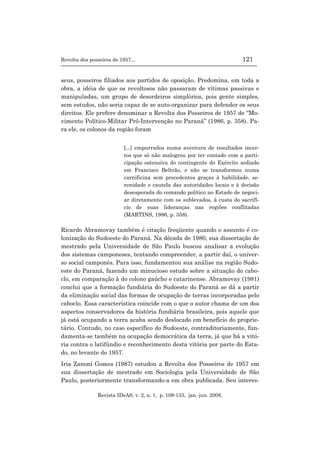 Revolta dos posseiros de 1957... 121
Revista IDeAS, v. 2, n. 1, p. 109-133, jan.-jun. 2008.
seus, posseiros filiados aos partidos de oposição. Predomina, em toda a
obra, a idéia de que os revoltosos não passaram de vítimas passivas e
manipuladas, um grupo de desordeiros simplórios, pois gente simples,
sem estudos, não seria capaz de se auto-organizar para defender os seus
direitos. Ele prefere denominar a Revolta dos Posseiros de 1957 de “Mo-
vimento Político-Militar Pró-Intervenção no Paraná” (1986, p. 358). Pa-
ra ele, os colonos da região foram
[...] empurrados numa aventura de resultados incer-
tos que só não malogrou por ter contado com a parti-
cipação ostensiva do contingente do Exército sediado
em Francisco Beltrão, e não se transformou numa
carnificina sem precedentes graças à habilidade, se-
renidade e cautela das autoridades locais e à decisão
desesperada do comando político no Estado de negoci-
ar diretamente com os sublevados, à custa do sacrifí-
cio de suas lideranças nas regiões conflitadas
(MARTINS, 1986, p. 358).
Ricardo Abramovay também é citação freqüente quando o assunto é co-
lonização do Sudoeste do Paraná. Na década de 1980, sua dissertação de
mestrado pela Universidade de São Paulo buscou analisar a evolução
dos sistemas camponeses, tentando compreender, a partir daí, o univer-
so social camponês. Para isso, fundamentou sua análise na região Sudo-
este do Paraná, fazendo um minucioso estudo sobre a situação do cabo-
clo, em comparação à do colono gaúcho e catarinense. Abramovay (1981)
conclui que a formação fundiária do Sudoeste do Paraná se dá a partir
da eliminação social das formas de ocupação de terras incorporadas pelo
caboclo. Essa característica coincide com o que o autor chama de um dos
aspectos conservadores da história fundiária brasileira, pois aquele que
já está ocupando a terra acaba sendo deslocado em benefício do proprie-
tário. Contudo, no caso específico do Sudoeste, contraditoriamente, fun-
damenta-se também na ocupação democrática da terra, já que há a vitó-
ria contra o latifúndio e reconhecimento desta vitória por parte do Esta-
do, no levante de 1957.
Iria Zanoni Gomes (1987) estudou a Revolta dos Posseiros de 1957 em
sua dissertação de mestrado em Sociologia pela Universidade de São
Paulo, posteriormente transformando-a em obra publicada. Seu interes-
 
