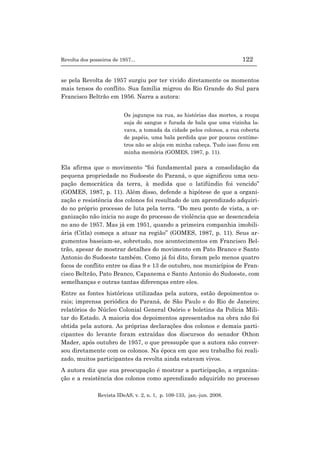 Revolta dos posseiros de 1957... 122
Revista IDeAS, v. 2, n. 1, p. 109-133, jan.-jun. 2008.
se pela Revolta de 1957 surgiu por ter vivido diretamente os momentos
mais tensos do conflito. Sua família migrou do Rio Grande do Sul para
Francisco Beltrão em 1956. Narra a autora:
Os jagunços na rua, as histórias das mortes, a roupa
suja de sangue e furada de bala que uma vizinha la-
vava, a tomada da cidade pelos colonos, a rua coberta
de papéis, uma bala perdida que por poucos centíme-
tros não se aloja em minha cabeça. Tudo isso ficou em
minha memória (GOMES, 1987, p. 11).
Ela afirma que o movimento “foi fundamental para a consolidação da
pequena propriedade no Sudoeste do Paraná, o que significou uma ocu-
pação democrática da terra, à medida que o latifúndio foi vencido”
(GOMES, 1987, p. 11). Além disso, defende a hipótese de que a organi-
zação e resistência dos colonos foi resultado de um aprendizado adquiri-
do no próprio processo de luta pela terra. “Do meu ponto de vista, a or-
ganização não inicia no auge do processo de violência que se desencadeia
no ano de 1957. Mas já em 1951, quando a primeira companhia imobili-
ária (Citla) começa a atuar na região” (GOMES, 1987, p. 11). Seus ar-
gumentos baseiam-se, sobretudo, nos acontecimentos em Francisco Bel-
trão, apesar de mostrar detalhes do movimento em Pato Branco e Santo
Antonio do Sudoeste também. Como já foi dito, foram pelo menos quatro
focos de conflito entre os dias 9 e 13 de outubro, nos municípios de Fran-
cisco Beltrão, Pato Branco, Capanema e Santo Antonio do Sudoeste, com
semelhanças e outras tantas diferenças entre eles.
Entre as fontes históricas utilizadas pela autora, estão depoimentos o-
rais; imprensa periódica do Paraná, de São Paulo e do Rio de Janeiro;
relatórios do Núcleo Colonial General Osório e boletins da Polícia Mili-
tar do Estado. A maioria dos depoimentos apresentados na obra não foi
obtida pela autora. As próprias declarações dos colonos e demais parti-
cipantes do levante foram extraídas dos discursos do senador Othon
Mader, após outubro de 1957, o que pressupõe que a autora não conver-
sou diretamente com os colonos. Na época em que seu trabalho foi reali-
zado, muitos participantes da revolta ainda estavam vivos.
A autora diz que sua preocupação é mostrar a participação, a organiza-
ção e a resistência dos colonos como aprendizado adquirido no processo
 